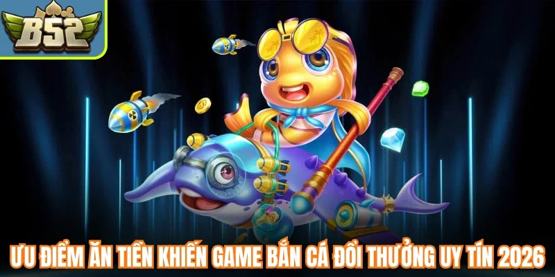Ưu điểm ăn tiền khiến game bắn cá đổi thưởng uy tín 2026